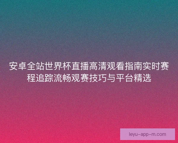 安卓全站世界杯直播高清观看指南实时赛程追踪流畅观赛技巧与平台精选