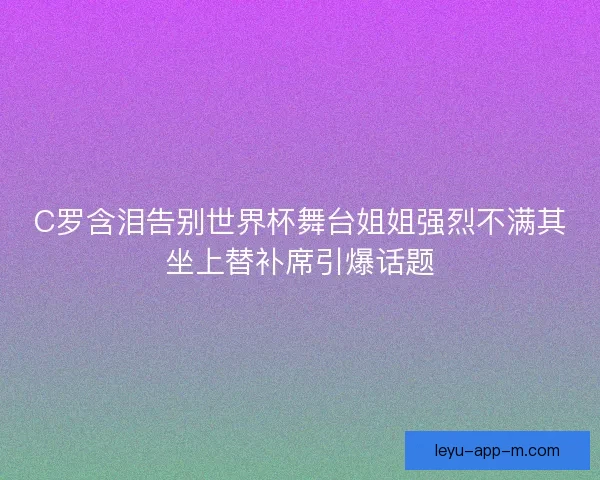 C罗含泪告别世界杯舞台姐姐强烈不满其坐上替补席引爆话题