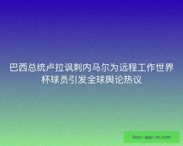 巴西总统卢拉讽刺内马尔为远程工作世界杯球员引发全球舆论热议