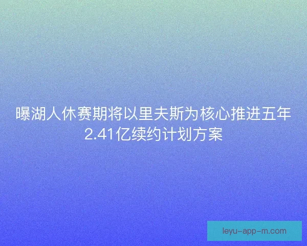 曝湖人休赛期将以里夫斯为核心推进五年2.41亿续约计划方案