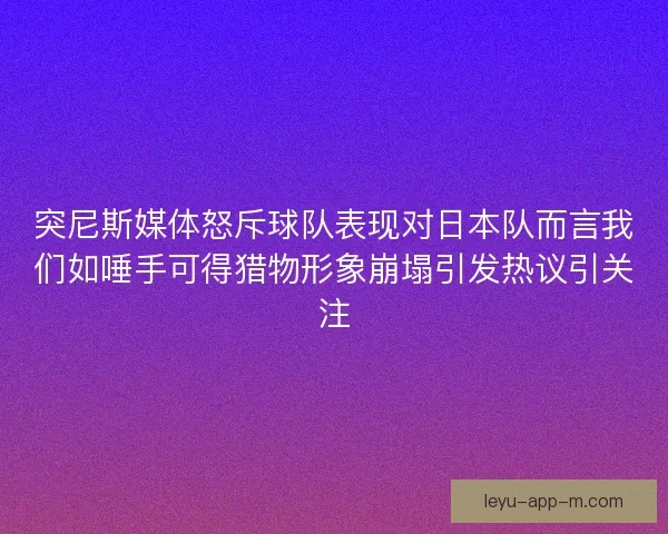 突尼斯媒体怒斥球队表现对日本队而言我们如唾手可得猎物形象崩塌引发热议引关注